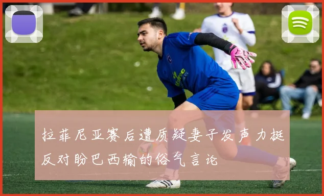 拉菲尼亚赛后遭质疑妻子发声力挺反对盼巴西输的俗气言论
