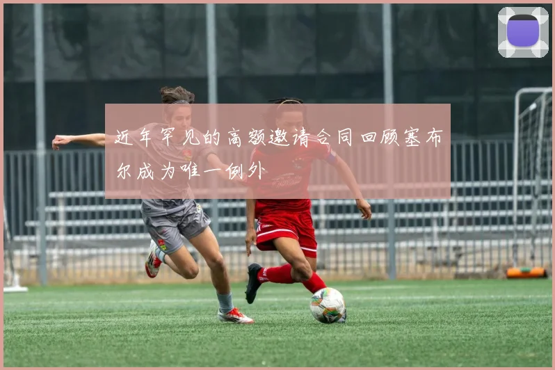 近年罕见的高额邀请合同回顾塞布尔成为唯一例外
