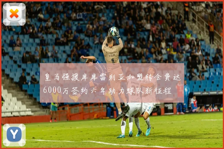 皇马强援库库雷利亚加盟转会费达6000万签约六年助力球队新征程