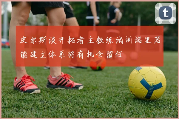 皮尔斯谈开拓者主教练试训诺里若能建立体系将有机会留任
