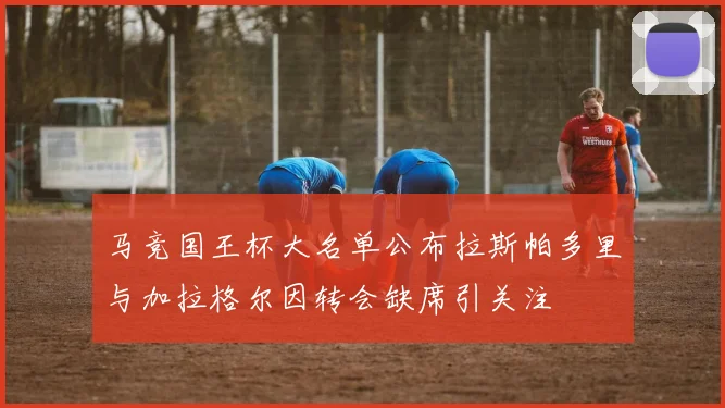 马竞国王杯大名单公布拉斯帕多里与加拉格尔因转会缺席引关注