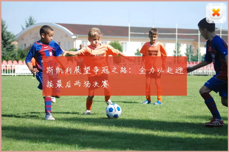 斯凯利展望争冠之路：全力以赴迎接最后两场决赛