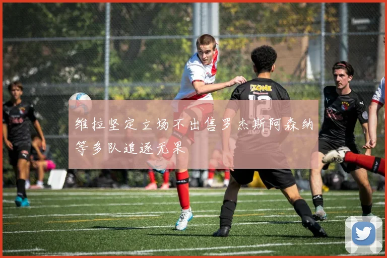 维拉坚定立场不出售罗杰斯阿森纳等多队追逐无果