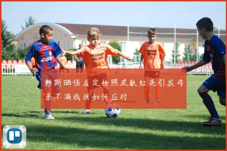 赖斯晒伤后定妆照皮肤红亮引发母亲不满我该如何应对