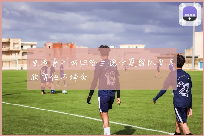 克洛普不回归哈兰德今夏留队皇马欣赏但不转会