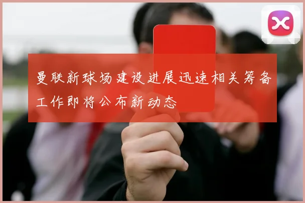 曼联新球场建设进展迅速相关筹备工作即将公布新动态