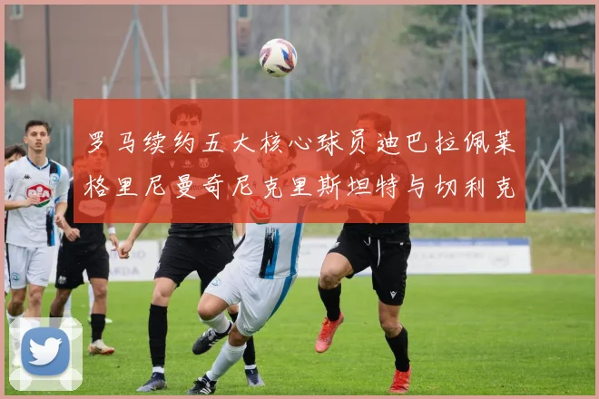 罗马续约五大核心球员迪巴拉佩莱格里尼曼奇尼克里斯坦特与切利克共创未来