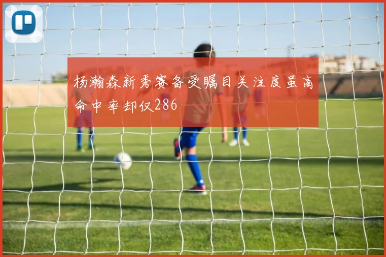 杨瀚森新秀赛备受瞩目关注度虽高命中率却仅286