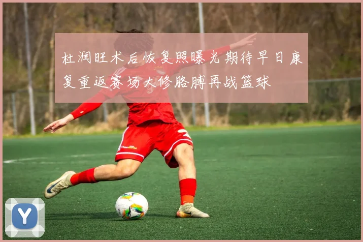 杜润旺术后恢复照曝光期待早日康复重返赛场大修胳膊再战篮球