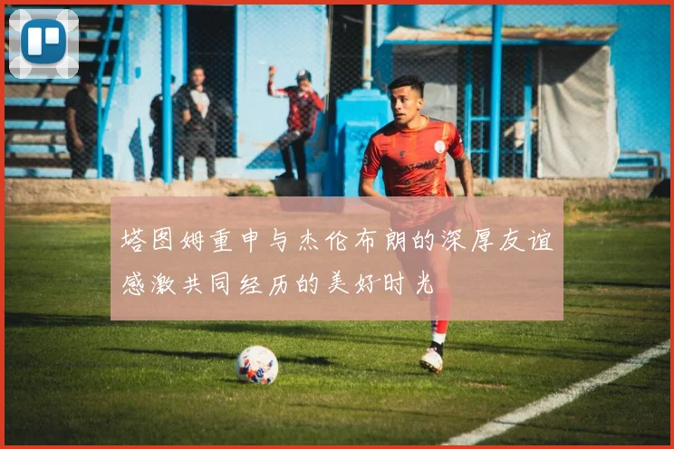 塔图姆重申与杰伦布朗的深厚友谊感激共同经历的美好时光